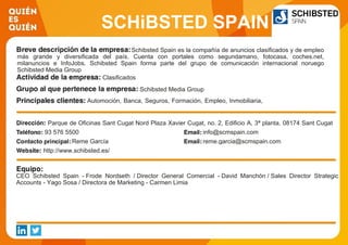 SCHiBSTED SPAIN
Schibsted Spain es la compañía de anuncios clasificados y de empleo
más grande y diversificada del país. Cuenta con portales como segundamano, fotocasa, coches.net,
milanuncios e InfoJobs. Schibsted Spain forma parte del grupo de comunicación internacional noruego
Schibsted Media Group
Clasificados
Schibsted Media Group
Automoción, Banca, Seguros, Formación, Empleo, Inmobiliaria,
Gran Consumo.
Parque de Oficinas Sant Cugat Nord Plaza Xavier Cugat, no. 2, Edificio A, 3ª planta, 08174 Sant Cugat
del Vallés, Barcelona, España.93 576 5500 info@scmspain.com
Reme García reme.garcia@scmspain.com
http://www.schibsted.es/
CEO Schibsted Spain - Frode Nordseth / Director General Comercial - David Manchón / Sales Director Strategic
Accounts - Yago Sosa / Directora de Marketing - Carmen Limia
 