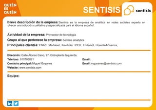 SENTISIS
Sentisis es la empresa de analítica en redes sociales experta en
ofrecer una solución cualitativa y especializada para el idioma español.
Proveedor de tecnología
Sentisis Analytics
FNAC, Mediaset, Iberdrola, ICEX, Endemol, Llorente&Cuenca,
Kimberly-Clark, Santalucia
Calle Alonso Cano, 27. Entreplanta Izquierda,
910703821
Miguel Goyanes mgoyanes@sentisis.com
www.sentisis.com
 