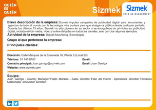 Sizmek
Sizmek impulsa campañas de publicidad digital para anunciantes y
agencias de todo el mundo con la tecnología más puntera para que atraigan a público desde cualquier pantalla.
Durante los últimos 15 años, Sizmek ha sido pionero en su sector y se enorgullece de primicias en publicidad
digital, incluido el rich media, vídeo y online dirigidas en todos los canales, solo por citar algunos ejemplos.
Digital Advertising (Tecnologia)
Calle Marques de la Ensenada 16, Planta 2 (Local 20)
91 745 8100
Juan.garriga@sizmek.com Juan Garriga
www.sizmek.com
Juan Garriga - Country Manager/ Pablo Morales - Sales Director/ Feliz del Hierro - Operations Director/ Fernando
Maldonado -Innovation Director/
 