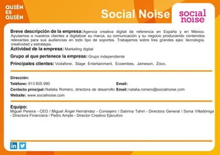 Social Noise
Agencia creativa digital de referencia en España y en México.
Ayudamos a nuestros clientes a digitalizar su marca, su comunicación y su negocio produciendo contenidos
relevantes para sus audiencias en todo tipo de soportes. Trabajamos sobre tres grandes ejes: tecnología,
creatividad y estrategia.
Marketing digital
Grupo independiente
Vodafone, Stage Entertainment, Ecoembes, Jameson, Zoco,
Four Roses, Olay, Burgo de Arias, Sony Pictures, Obra Social
La Caixa, MasterCard
913 605 990
Natalia Romero, directora de desarrollo
de negocio
natalia.romero@socialnoise.com
www.socialnoise.com
Miguel Pereira - CEO / Miguel Ángel Hernández - Consejero / Sabrina Tahiri - Directora General / Sonia Villadóniga
- Directora Financiera / Pedro Ample - Director Creativo Ejecutivo
 