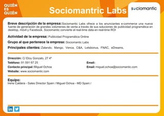 Sociomantric Labs
Sociomantic Labs ofrece a los anunciantes e-commerce una nueva
fuente de generación de grandes volúmenes de venta a través de sus soluciones de publicidad programática en
desktop, móvil y Facebook. Sociomantic convierte el real-time data en real-time ROI
Publicidad Programática Online
Sociomantic Labs
Zalando, Mango, Venca, C&A, Letsbonus, FNAC, eDreams,
Muchoviaje, Melia, Vueling
C/ Eloy Gonzalo, 27 4º
91 591 67 25
Miguel Ochoa miguel.ochoa@sociomantic.com
www.sociomantic.com
Irene Caldera - Sales Director Spain / Miguel Ochoa - MD Spain /
 