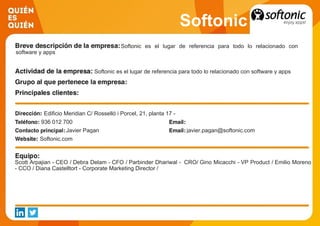 Softonic
Softonic es el lugar de referencia para todo lo relacionado con
software y apps
Softonic es el lugar de referencia para todo lo relacionado con software y apps
Edificio Meridian C/ Rosselló i Porcel, 21, planta 17 -
936 012 700
Javier Pagan javier.pagan@softonic.com
Softonic.com
Scott Arpajian - CEO / Debra Delam - CFO / Parbinder Dhariwal - CRO/ Gino Micacchi - VP Product / Emilio Moreno
- CCO / Diana Castelltort - Corporate Marketing Director /
 