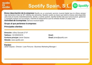 Spotify Spain, S.L.
Spotify es un premiado servicio musical digital que te ofrece acceso
bajo demanda a más de 30* millones de canciones. Nuestro sueño es hacer que toda la música esté disponible
para todo el mundo instantáneamente, dónde y cuándo quieran. Spotify facilita más que nunca buscar, gestionar
y compartir música con tus amigos, mientras te aseguramos que los artistas reciben un pago justo.
Servicio musical digital
c/Eloy Gonzalo 27 6º
+34 659453416
Javier Gayoso javier@spotify.com
www.spotify.com
Javier Gayoso - Director / Juan Porcuna - Business Marketing Manager /
 