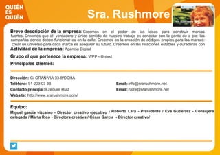 Sra. Rushmore
Creemos en el poder de las ideas para construir marcas
fuertes. Creemos que el verdadero y único sentido de nuestro trabajo es conectar con la gente de a pie: las
campañas donde deben funcionar es en la calle. Creemos en la creación de códigos propios para las marcas:
crear un universo para cada marca es asegurar su futuro. Creemos en las relaciones estables y duraderas con
nuestros clientes como el mejor camino para hacer buenas campañas y construir marcas con valor.Agencia Digital
WPP - United
C/ GRAN VIA 33-8ºDCHA
91 209 03 33 info@srarushmore.net
Ezequiel Ruiz ruize@srarushmore.net
http://www.srarushmore.com/
Miguel garcía vizcaino - Director creativo ejecutivo / Roberto Lara - Presidente / Eva Gutiérrez - Consejera
delegada / Marta Rico - Directora creativa / César García - Director creativo/
 