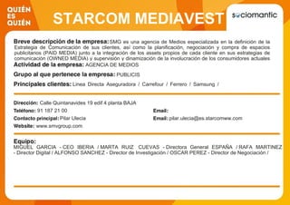 STARCOM MEDIAVEST
GROUPSMG es una agencia de Medios especializada en la definición de la
Estrategia de Comunicación de sus clientes, así como la planificación, negociación y compra de espacios
publicitarios (PAID MEDIA) junto a la integración de los assets propios de cada cliente en sus estrategias de
comunicación (OWNED MEDIA) y supervisión y dinamización de la involucración de los consumidores actuales
en los contenidos de la marca (EARNED MEDIA)AGENCIA DE MEDIOS
PUBLICIS
Linea Directa Aseguradora / Carrefour / Ferrero / Samsung /
Heineken / Puig / Honda /Burger King / Securitas Direct /
Bankinter
Calle Quintanavides 19 edif 4 planta BAJA
91 187 21 00
Pilar Ulecia pilar.ulecia@es.starcomww.com
www.smvgroup.com
MIGUEL GARCIA - CEO IBERIA / MARTA RUIZ CUEVAS - Directora General ESPAÑA / RAFA MARTINEZ
- Director Digital / ALFONSO SANCHEZ - Director de Investigación / OSCAR PEREZ - Director de Negociación /
 