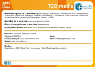 T2O media
Agencia española de Marketing Digital fundada en 2004 especializada
en el diseño y gestión de estrategias integrales de marketing y comunicación online orientadas a resultados.
Actualmente cuenta con sedes permanentes en Europa y LATAM.
Agencia de Marketing Digital
Independiente
Air Europa, AVON, Bancopopular-e, Movistar, Cortefiel, Sanitas
C/ General Ramírez de Madrid
915358066
Óscar Alonso / Silvia Pibia marketing@t2omedia.com
www.t2omedia.com
Óscar Alonso - CEO / Silvia Pibia / Irene Medina - Dpto. Marketing y Comunicación /
 