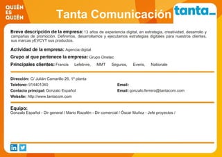 Tanta Comunicación
13 años de experiencia digital, en estrategia, creatividad, desarrollo y
campañas de promoción. Definimos, desarrollamos y ejecutamos estrategias digitales para nuestros clientes,
sus marcas yEVCYT sus productos.
Agencia digital
Grupo Onetec
Francis Lefebvre, MMT Seguros, Everis, Nationale
Nederlanden, Indra, Grupo Zeta, Wolters Kluwer, Fecyt
C/ Julián Camarillo 26, 1ª planta
914401040
Gonzalo Español gonzalo.ferrero@tantacom.com
http://www.tantacom.com
Gonzalo Español - Dir general / Mario Rozalén - Dir comercial / Óscar Muñoz - Jefe proyectos /
 