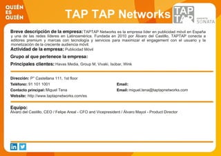 TAP TAP Networks
TAPTAP Networks es la empresa líder en publicidad móvil en España
y una de las redes líderes en Latinoamérica. Fundada en 2010 por Álvaro del Castillo, TAPTAP conecta a
editores premium y marcas con tecnología y servicios para maximizar el engagement con el usuario y la
monetización de la creciente audiencia móvil.
Publicidad Móvil
Havas Media, Group M, Vivaki, Isobar, Wink
P° Castellana 111, 1st floor
91 101 1001
Miguel Tena miguel.tena@taptapnetworks.com
http://www.taptapnetworks.com/es
Álvaro del Castillo, CEO / Felipe Areal - CFO and Vicepresident / Álvaro Mayol - Product Director
 