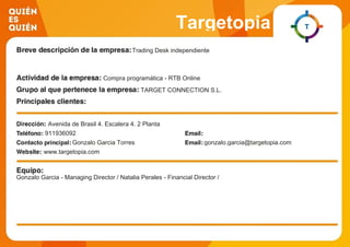Targetopia
Trading Desk independiente
Compra programática - RTB Online
TARGET CONNECTION S.L.
Avenida de Brasil 4. Escalera 4. 2 Planta
911936092
Gonzalo Garcia Torres gonzalo.garcia@targetopia.com
www.targetopia.com
Gonzalo Garcia - Managing Director / Natalia Perales - Financial Director /
 