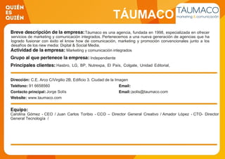 TÁUMACO
Táumaco es una agencia, fundada en 1998, especializada en ofrecer
servicios de marketing y comunicación integrados. Pertenecemos a una nueva generación de agencias que ha
logrado fusionar con éxito el know how de comunicación, marketing y promoción convencionales junto a los
desafíos de los new media: Digital & Social Media.
Marketing y comunicación integrados
Independiente
Hasbro, LG, BP, Nutrexpa, El País, Colgate, Unidad Editorial,
Ministerio de Sanidad,
C.E. Arco C/Virgilio 2B, Edificio 3. Ciudad de la Imagen
91 6658560
Jorge Solís jsolis@taumaco.com
www.taumaco.com
Carolina Gómez - CEO / Juan Carlos Toribio - CCO – Director General Creativo / Amador López - CTO- Director
General Tecnología /
 