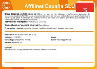 Affilinet España SLU
Affilinet es una red de afiliación y performance Marketing. Su
experiencia desde el año 1997 aporta un gran conocimiento del mercado en toda Europa lo que le hace situarse
en el Top de redes de afiliación. Su tecnología ofrece productos innovadores para todos sus afiliados con el
objetivo de generar los mejores resultados.
Performance Marketing
Sedo Holding
Iberostar, Camper, Sol Meliá, Petit Palace, Sabadell, Groupalia,
Austoscout 24, 1&1, Viajes El Corte Inglés,...como las más
grandes agencias de medios del mercado.
Calle de Velázquez, 17, 2º izq.
917583961
Mario Alonso malonso@affili.net
www.affili.net
Mario Alonso - Country Manager/ Laura Ramos -Head of operations/
 
