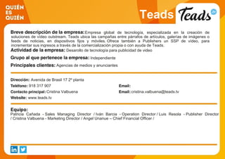Teads
Empresa global de tecnología, especializada en la creación de
soluciones de vídeo outstream. Teads ubica las campañas entre párrafos de artículos, galerías de imágenes o
feeds de noticias, en dispositivos fijos y móviles. Ofrece también a Publishers un SSP de vídeo, para
incrementar sus ingresos a través de la comercialización propia o con ayuda de Teads.
Desarollo de tecnología para publicidad de video
Independiente
Agencias de medios y anunciantes
Avenida de Brasil 17 2º planta
918 317 907
Cristina Valbuena cristina.valbuena@teads.tv
www.teads.tv
Patricia Cañada - Sales Managing Director / Iván Barcia - Operation Director / Luis Resola - Publisher Director
/ Cristina Valbuena - Marketing Director / Angel Unanue – Chief Financial Officer /
 