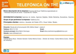 TELEFÓNICA ON THE
SPOT SERVICESEmpresa del Grupo Telefónica especializada en:
• Activación del punto de venta. • Corporate AV • DOOH.
Agencias de medios, Agencias Digitales, Mobile Marketing, Buscadores, Soportes,
Redes de afiliación, Anunciantes, Digital Signage, E-mail marketing, Medidores,
Proveedores de tecnologías, SEM/SEO, ConTelefónica S.A.
Loterías y Apuestas del Estado (STL), Grupo Inditex, Misako,
Sol Melia, McDonals, Supermercados El Arbol, Kutxabank, Yves
Rocher, Adolfo Dominguez, Loewe, Llongueras, Sanitas
Hospitales, Vitaldent, NH Hoteles,Ronda de la Comunicación S/N. Edificio Oeste 1, planta 2
902 21 21 09
Alicia Martín Domingos alicia.martindomingos@telefonica.com
www.onthespot.com
Vicente Muñoz Boza - Director General / Carlos Marina Civera - Director de Ventas / Carlos Marina Civera - Director
de marketing /
 