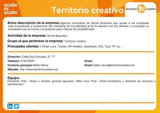 Territorio creativo
Agencia consultora de Social Business que ayuda a las empresas
más innovadoras a evolucionar del marketing de la publicidad al de la relación con los clientes y a impulsar su
vinculación con la marca y el producto para mejorar la competitividad.
Social Business
Territorio creativo
L'Oréal Luxe, Toyota, NH Hoteles, Openbank, DIA, Toys "R" Us,
Kiehl's, Yves Saint Laurent Beauté, Biotherm, Famosa, Más
Móvil, Citi Bank, Deustche Bank, Banco Pichincha, CIBBVA,
Anida, RIZLA, Correos, Amnistía Internacional, Chiesi,
Fundación Telefónica, Codespa y Club Pasión Habanos.
Calle Eloy Gonzalo, 27, 7º
914475087
Belén Nieva belen.nieva@territoriocreativo.es
http://www.territoriocreativo.es
Fernando Polo - Socio y director general ejecutivo / Mari Cruz Polo - Socia fundadora y directora de recursos y
operaciones /
 
