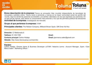 Toluna
Toluna es proveedor líder mundial independiente de tecnología de
encuestas y paneles online. Toluna reúne a personas y marcas en la mayor comunidad social de opinión del
mundo. Aquí es donde las personas se divierten y se sienten valoradas a la vez que expresan sus opiniones. En
el caso de las marcas, esto ofrece un conocimiento más profundo y rico que les permitirá justificar las decisiones
importantes que tomen para fortalecer sus empresas.investigación de mercado
ITWP
The Nielsen Company, Millward Brown Spain, GfK Emer Ad Hoc
Research, Elogia, Prisa Radio, Publiespaña, Atres Media,
Correos, Coca-cola, El Pozo
C/ Maldonado,6
91 436 7390
Carlos Hidalgo gianmarco.saleri@gmail.com
http://www.toluna-group.com/es/initio
Carlos Hidalgo -Director Iberia & Business Developer LATAM / Natacha Lerma - Account Manager, Spain / Gian
Marco Saleri - Marketing Officer /
 