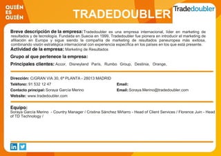 TRADEDOUBLER
ESPAÑA S.L.Tradedoubler es una empresa internacional, líder en marketing de
resultados y de tecnología. Fundada en Suecia en 1999, Tradedoubler fue pionera en introducir el marketing de
afiliación en Europa y sigue siendo la compañía de marketing de resultados paneuropea más exitosa,
combinando visión estratégica internacional con experiencia específica en los países en los que está presente.
Marketing de Resultados
Accor, Disneyland París, Rumbo Group, Destinia, Orange,
Microsoft Store, HP, FNAC, LetsBonus, Groupalia,
C/GRAN VIA 30, 6ª PLANTA - 28013 MADRID
91 532 12 47
Soraya García Merino Soraya.Merino@tradedoubler.com
www.tradedoubler.com
Soraya García Merino - Country Manager / Cristina Sánchez Miñarro - Head of Client Services / Florence Juin - Head
of TD Technology /
 