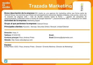 Trazada Marketing
DQ media es una agencia de marketing online que forma parte de
Solocal Group. Los servicios que ofrece son principalmente soluciones digitales dirigidas a las pymes, como son
la creación de páginas web – más de 26.000 creadas hasta la fecha - , gestión de campañas de
posicionamiento, publicidad online a través de Google Adwords™, posicionamiento SEO, e integración en redes
sociales, entre otras. Marketing Digital
Solocal Group
Kyocera , Ibercaja, Securitas Dirtect, Renault, Unidad Editorial
haya, 4
913434100
Paco Jiménez Prieto fjimenez@qdqmedia.com
http://www.solocalgroup.com
Emilio Plana -CEO / Paco Jimenez Prieto - Director / Emerito Martinez -Director de Marketing/
 