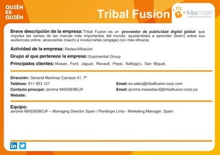 Tribal Fusion
Tribal Fusion es un proveedor de publicidad digital global que
impulsa las ventas de las marcas más importantes del mundo, ayudándoles a aprender (learn) sobre sus
audiencias online, alcanzarlas (reach) e involucrarlas (engage) con más eficacia.
Redes/Afiliación
Exponential Group
Nissan, Ford, Jaguar, Renault, Pepsi, Kellogg’s, San Miguel,
Diageo, L'Oreal, P&G, Nike, Adidas, Hipercor, Warner Bros,
Universal, BBV, La Caixa, VISA, Zurich, Samsung, XBOX, HP,
Spanair, Easy Jet, Turismo de Pirineos, Cepsa, Gas Natural,
Ministerio de Defensa, EAE, UEM, Vodafone, Orange, Movistar
etc…
General Martínez Campos 41, 7ª
911 853 121 es.sales@tribalfusion-corp.com
Jerome MASSEBEUF jerome.massebeuf@tribalfusion-corp.com
Jerome MASSEBEUF – Managing Director Spain / Penélope Lima - Marketing Manager, Spain
 