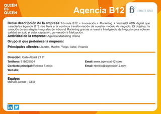 Agencia B12
Fórmula B12 = Innovación + Marketing + VentasEl ADN digital que
caracteriza Agencia B12 nos lleva a la continua transformación de nuestro modelo de negocio. El objetivo, la
creación de estrategias integrales de Inbound Marketing gracias a nuestra Inteligencia de Negocio para obtener
calidad en todo el ciclo: captación, conversión y fidelización.
Agencia Marketing Online
Jazztel, Mapfre, Yoigo, Axtel, Vivanco
Calle Alcalá 21 8º
916629534 www.agenciab12.com
Rebeca Toribio rtoribio@agenciab12.com
Manuel Jurado - CEO
 