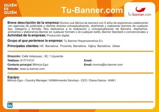 Tu-Banner.com
Somos una fábrica de banners con 6 años de experiencia colaborando
con agencias de publicidad y clientes directos conceptualizando, diseñando y realizando banners de cualquier
tipo, categoría y formato. Nos dedicamos a la realización y conceptualización de Banners, diseñamos,
animamos y elaboramos Banner en cualquier formato y de cualquier estilo, Banner Standard o convencionales y
Banner Rich Media o interactivos.Producción digital.
Tu Banner Hispanoamerica S.L
HC Barcelona, Proximity Barcelona, Oglivy Barcelona, Ulises
interactive.
Calle Velazquez , 92, 1 Izquierda.
917714121
Mónica Egui monica@tu-banner.com
www.tu-banner.com
Mónica Egui - Country Manager / KAMArmando Sánchez - CEO / Diana Garcia - KAM /
 