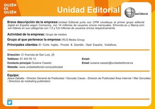 Unidad Editorial
Unidad Editorial junto con CPM constituye el primer grupo editorial
digital en España según Comscore, con 14 millones de usuarios únicos mensuales. Elmundo.es y Marca.com
son líderes en sus categorías con 7,5 y 5,6 millones de usuarios únicos respectivamente.
Grupo de medios
RCS Media Group
El Corte Inglés, Procter & Gamble, Opel España, Vodafone,
Orange, Renault
C/ Avenida de San Luis, 25
91 443 55 13
Susana Casado susana.casado@unidadeditorial.es
www.unidadeditorial.com/publicidad
Jesús Zaballa - Director General de Publicidad / Gonzalo Casas - Director de Publicidad Área Internet / Mar González
- Directora de marketing publicitario
 