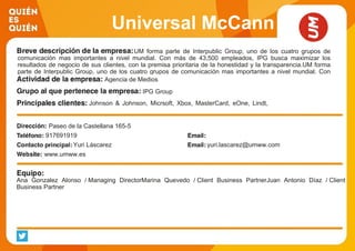 Universal McCann
UM forma parte de Interpublic Group, uno de los cuatro grupos de
comunicación mas importantes a nivel mundial. Con más de 43,500 empleados, IPG busca maximizar los
resultados de negocio de sus clientes, con la premisa prioritaria de la honestidad y la transparencia.UM forma
parte de Interpublic Group, uno de los cuatro grupos de comunicación mas importantes a nivel mundial. Con
más de 43,500 empleados, IPG busca maximizar los resultados de negocio de sus clientes, con la premisa
prioritaria de la honestidad y la transparencia. UM, la marca más curiosa, estratégica, creativa e innovadora
dentro del ecosistema de Mediabrands.
Agencia de Medios
IPG Group
Johnson & Johnson, Micrsoft, Xbox, MasterCard, eOne, Lindt,
Tiffany & Co., Bwin, Rumbo, Mapfre
Paseo de la Castellana 165-5
917691919
Yuri Láscarez yuri.lascarez@umww.com
www.umww.es
Ana Gonzalez Alonso / Managing DirectorMarina Quevedo / Client Business PartnerJuan Antonio Díaz / Client
Business Partner
 