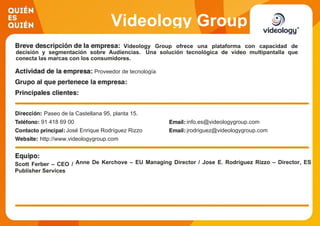 Videology Group
Videology Group ofrece una plataforma con capacidad de
decisión y segmentación sobre Audiencias. Una solución tecnológica de vídeo multipantalla que
conecta las marcas con los consumidores.
Proveedor de tecnología
Paseo de la Castellana 95, planta 15.
91 418 69 00 info.es@videologygroup.com
José Enrique Rodríguez Rizzo jrodriguez@videologygroup.com
http://www.videologygroup.com
Scott Ferber – CEO / Anne De Kerchove – EU Managing Director / Jose E. Rodríguez Rizzo – Director, ES
Publisher Services
 