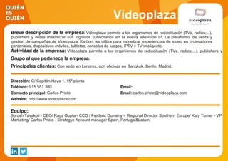 Videoplaza
Videoplaza permite a los organismos de radiodifusión (TVs, radios;...),
publishers y redes maximizar sus ingresos publicitarios en la nueva televisión IP. La plataforma de venta y
gestión de campañas de Videoplaza, Karbon, se utiliza para monetizar experiencias de vídeo en ordenadores
personales, dispositivos móviles, tabletas, consolas de juegos, IPTV y TV inteligente.
Videoplaza permite a los organismos de radiodifusión (TVs, radios;...), publishers y
redes maximizar sus ingresos publicitarios en la nueva televisión IP. La plataforma de
venta y gestión de campañas
Con sede en Londres, con oficinas en Bangkok, Berlín, Madrid,
París, Singapur y Estocolmo, Videoplaza trabaja con una base
de clientes global, incluyendo M6 (FR), STV (Reino Unido),
Hi-Media y Canal + (Francia), SBS (NL), RTL (BEL ), Sony
Entertainment (IND), Blinkbox (Reino Unido), Vocento, Grupo
Godó, Motorpress Ibérica (ES) y TV4 (SE).
C/ Capitán Haya 1, 15º planta
915 551 380
Carlos Prieto carlos.prieto@videoplaza.com
http://www.videoplaza.com
Sorosh Tavakoli - CEO/ Rags Gupta - CCO / Frederic Dumeny - Regional Director Southern Europe/ Katy Turner - VP
Marketing/ Carlos Prieto - Strategyc Account manager Spain, Portugal&Latam
 
