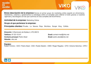 VIKO
Somos el primer grupo de marketing online experto en eCommerce.
Diseñamos, creamos y gestionamos tu estrategia online al completo para obtener el éxito gracias a nuestras
agencias y tecnologías con las que cubrimos el ciclo completo del eCommerce.
Marketing Online
Privalia, La Nevera Roja, Birchbox, Burger King, Cofidis.
Groupalia, ABA English, Kave Home, Oxfam Intermon, Banco
Mediolanum
C/Seminario de Nobles 4, 4ºD 28015
91 521 53 81 contact-mad@viko.net
Pedro Abad pedro.abad@viko.net
viko.net
Rubén Ferreiro - CEO / Pedro Abad - CSO / Rubén Bastón - CMO / Roger Regales - CFO / Antonio Sánchez - CPO /
 