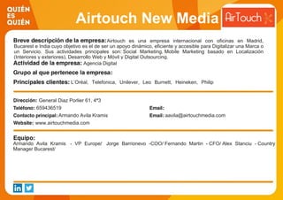 Airtouch New Media
Airtouch es una empresa internacional con oficinas en Madrid,
Bucarest e India cuyo objetivo es el de ser un apoyo dinámico, eficiente y accesible para Digitalizar una Marca o
un Servicio. Sus actividades principales son: Social Marketing, Mobile Marketing basado en Localización
(Interiores y exteriores), Desarrollo Web y Móvil y Digital Outsourcing.
Agencia Digital
L’Oréal, Telefonica, Unilever, Leo Burnett, Heineken, Philip
Morris, Orange, Orbital, Proximity, Sra. Rushmore, Lola, Nurum,
Vodafone, Metro Madrid, BTOB, AGP
General Diaz Porlier 61, 4ª3
659436519
Armando Avila Kramis aavila@airtouchmedia.com
www.airtouchmedia.com
Armando Avila Kramis - VP Europe/ Jorge Barrionevo -COO/ Fernando Martin - CFO/ Alex Stanciu - Country
Manager Bucarest/
 