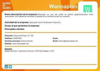 Wannaplan
Wannplan es una red social de planes geoposicionados entre
particulares, con calidad de contenido y basado en la confianza entre sus usuarios.
Aplicación móvil The Brother Project S.L.
Paseo del Prado 16, 105
914204903
Antonio Hervás antonio@iwannaplan.net
www.iwannaplan.net
Sergio Sánchez / ceoAntonio Hervás / COO Kiko Magán / CTO
 