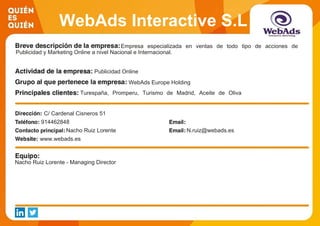 WebAds Interactive S.L
Empresa especializada en ventas de todo tipo de acciones de
Publicidad y Marketing Online a nivel Nacional e Internacional.
Publicidad Online
WebAds Europe Holding
Turespaña, Promperu, Turismo de Madrid, Aceite de Oliva
Español, Movistar, Vodafone, Orange, Carrefour, Acierto, Self
Bank
C/ Cardenal Cisneros 51
914462848
Nacho Ruiz Lorente N.ruiz@webads.es
www.webads.es
Nacho Ruiz Lorente - Managing Director
 