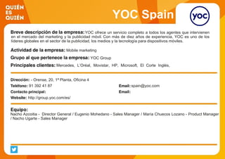 YOC Spain
YOC ofrece un servicio completo a todos los agentes que intervienen
en el mercado del marketing y la publicidad móvil. Con más de diez años de experiencia, YOC es uno de los
líderes globales en el sector de la publicidad, los medios y la tecnología para dispositivos móviles.
Mobile marketing
YOC Group
Mercedes, L’Oréal, Movistar, HP, Microsoft, El Corte Inglés,
Google, BBVA, IE, … Medios: Unidad Editorial, Vocento, Antena
3, Público, MTV, COPE, Kiss FM, El Economista, El
Confidencial, Guía del Ocio, …- Orense, 20, 1ª Planta, Oficina 4
91 392 41 87 spain@yoc.com
http://group.yoc.com/es/
Nacho Azcoitia - Director General / Eugenio Mohedano - Sales Manager / María Chuecos Lozano - Product Manager
/ Nacho Ugarte - Sales Manager
 