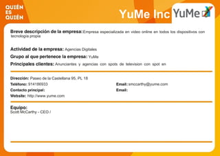 YuMe Inc
Empresa especializada en video online en todos los dispositivos con
tecnología propia
Agencias Digitales
YuMe
Anunciantes y agencias con spots de television con spot en
video
Paseo de la Castellana 95, PL 18
914186933 smccarthy@yume.com
http://www.yume.com
Scott McCarthy - CEO /
 