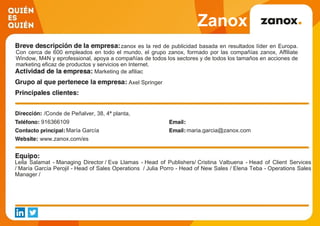 Zanox
zanox es la red de publicidad basada en resultados líder en Europa.
Con cerca de 600 empleados en todo el mundo, el grupo zanox, formado por las compañías zanox, Affiliate
Window, M4N y eprofessional, apoya a compañías de todos los sectores y de todos los tamaños en acciones de
marketing eficaz de productos y servicios en Internet.
Marketing de afiliac
Axel Springer
/Conde de Peñalver, 38, 4ª planta,
916366109
María García maria.garcia@zanox.com
www.zanox.com/es
Leila Salamat - Managing Director / Eva Llamas - Head of Publishers/ Cristina Valbuena - Head of Client Services
/ María García Perojil - Head of Sales Operations / Julia Porro - Head of New Sales / Elena Teba - Operations Sales
Manager /
 