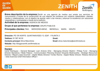 ZENITH
Zenith es una agencia de medios que presta sus servicios de
comunicación a través de la construcción de una relación de confianza con nuestros stakeholders -clientes,
medios y colaboradores- con el objetivo de aportar valor a las marcas y alcanzar la excelencia con soluciones
integradoras y contrastadas a través de la medición.
AGENCIA DE MEDIOS
GRUPO PUBLICIS
P&G, MERCEDES-BENZ, IBERDOLA, MARS, GRUPO
CAMPOFRÍO, PARQUES REUNIDOS, TELEPIZZA, GRUPO
GÉNESIS, RED BULL, WEETABIX, CORTEFIEL, NH
HOTELES, KAYAK, CEPSA, BANKIAPE VÍA NORTE. QUINTANAVIDES 13, EDIF. 1 PLANTA 3
91 567 46 00
Silvia Malumbres silvia.malumbres@zenithmedia.es
http://blogginzenith.zenithmedia.es
Candi Rodríguez - General Manager/ Juan Antonio Ortiz - Managing Director Madrid / Philipp Furst - Managing
Director Barcelona / Maite Palacio - Communication Planning Director/ Eduardo Madinaveitia - Strategic Resources
Director / Miguel López-Guzmán - Digital Media Director/ Tomás Ravina - Digital Media Director /Rebeca Benarroch
- Data Sciences Chief Information Officer /
 