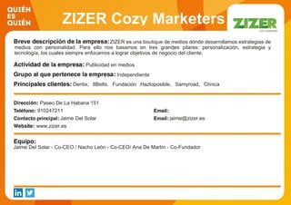 ZIZER Cozy Marketers
S.L.ZIZER es una boutique de medios dónde desarrollamos estrategias de
medios con personalidad. Para ello nos basamos en tres grandes pilares: personalización, estrategia y
tecnología, los cuales siempre enfocamos a lograr objetivos de negocio del cliente.
Publicidad en medios
Independiente
Dentix, 8Belts, Fundación Hazloposible, Samyroad, Clínica
Baviera, Ticketbis, Serendipia 2010.
Paseo De La Habana 151
910247211
Jaime Del Solar jaime@zizer.es
www.zizer.es
Jaime Del Solar - Co-CEO / Nacho León - Co-CEO/ Ana De Martín - Co-Fundador
 