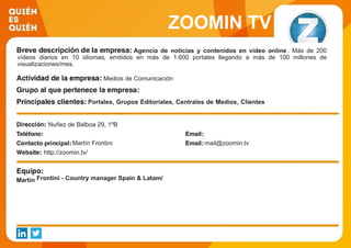 ZOOMIN TV
Agencia de noticias y contenidos en vídeo online . Más de 200
vídeos diarios en 10 idiomas, emitidos en más de 1.600 portales llegando a más de 100 millones de
visualizaciones/mes.
Medios de Comunicación
Portales, Grupos Editoriales, Centrales de Medios, Clientes
Directos (Ejemplos: Yahoo!, Vocento, EPI, Grupo Zeta,
Terra.tv; Vivaki, Havas Media, Group M, Carat, OMG, Magna
Global; Telefónica, BMW, Procter, L´Oréal, Ford, Orange,
ECI…)
Nuñez de Balboa 29, 1ºB
Martín Frontini mail@zoomin.tv
http://zoomin.tv/
Martín Frontini - Country manager Spain & Latam/
 