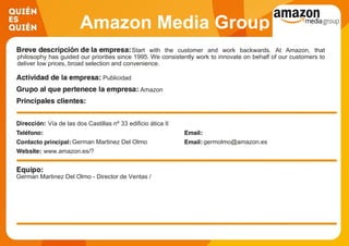 Amazon Media Group
Start with the customer and work backwards. At Amazon, that
philosophy has guided our priorities since 1995. We consistently work to innovate on behalf of our customers to
deliver low prices, broad selection and convenience.
Publicidad
Amazon
Vía de las dos Castillas nº 33 edificio ática II
German Martinez Del Olmo germolmo@amazon.es
www.amazon.es/?
German Martinez Del Olmo - Director de Ventas /
 