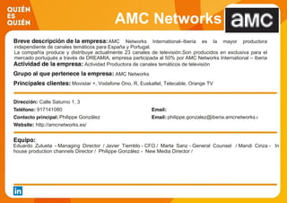 AMC Networks
International IberiaAMC Networks International–Iberia es la mayor productora
independiente de canales temáticos para España y Portugal.
La compañía produce y distribuye actualmente 23 canales de televisión.Son producidos en exclusiva para el
mercado portugués a través de DREAMIA, empresa participada al 50% por AMC Networks International – Iberia
y NOS. Actividad Productora de canales temáticos de televisión
AMC Networks
Movistar +, Vodafone Ono, R, Euskaltel, Telecable, Orange TV
Calle Saturno 1, 3
917141080
Philippe González philippe.gonzalez@iberia.amcnetworks.com
http://amcnetworks.es/
Eduardo Zulueta - Managing Director / Javier Tiemblo - CFO / Marta Sanz - General Counsel / Mandi Ciriza - In
house production channels Director / Philippe González - New Media Director /
 