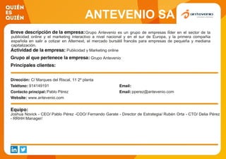 ANTEVENIO SA
Grupo Antevenio es un grupo de empresas lÍder en el sector de la
publicidad online y el marketing interactivo a nivel nacional y en el sur de Europa, y la primera compañia
española en salir a cotizar en Alternext, el mercado bursátil francés para empresas de pequeña y mediana
capitalización.
Publicidad y Marketing online
Grupo Antevenio
C/ Marques del Riscal, 11 2º planta
914149191
Pablo Pérez pperez@antevenio.com
www.antevenio.com
Joshua Novick - CEO/ Pablo Pérez -COO/ Fernando Garate - Director de Estrategia/ Rubén Orta - CTO/ Delia Pérez
- RRHH Manager/
 