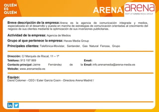 ARENA
Arena es la agencia de comunicación integrada y medios,
especializada en el desarrollo y puesta en marcha de estrategias de comunicación orientadas al crecimiento del
negocio de sus clientes mediante la optimización de sus inversiones publicitarias.
Agencia de Medios
Havas Media Group
Telefónica-Movistar, Santander, Gas Natural Fenosa, Grupo
Planeta, Renfe, Día, Damm, LG, H&M, Schweppes.
C/ Marqués de Riscal, 11 – 1ª
913 197 869
Jaime Fernández de la
Puente-Campano
info.arenamedia@arena-media.es
www.arenamedia.es
David Colomer - CEO / Ester García Cosín - Directora Arena Madrid /
 