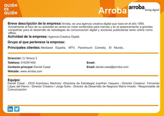Arroba
Arroba, es una agencia creativa digital que nace en el año 1995.
Actualmente el foco de su actividad se centra en crear contenidos para marcas y en el asesoramiento a grandes
compañías para el desarrollo de estrategias de comunicación digital y acciones publicitarias tanto online como
offline.
Agencia Creativa Digital
Mediaset España, MTV, Paramount Comedy, El Mundo,
Instituto de Empresa, Melia Hotels International, El Corte Inglés,
Foster Hollywood, Universidad Complutense, Zoetis.
C/ Sirena 3
916391400
Daniel Casal daniel.casal@arroba.com
www.arroba.com
Daniel Casal - CEO/ Arantzazu Martínez -Directora de Estrategia/ Juanfran Vaquero - Director Creativo/ Fernando
López del Hierro - Director Creativo / Jorge Solís - Director de Desarrollo de Negocio/ María Imedio - Responsable de
Comunicación/
 