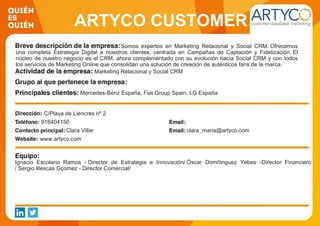 ARTYCO CUSTOMER
DATABASE MARKETINGSomos expertos en Marketing Relacional y Social CRM. Ofrecemos
una completa Estrategia Digital a nuestros clientes, centrada en Campañas de Captación y Fidelización. El
núcleo de nuestro negocio es el CRM, ahora complementado con su evolución hacia Social CRM y con todos
los servicios de Marketing Online que consolidan una solución de creación de auténticos fans de la marca.
Marketing Relacional y Social CRM
Mercedes-Benz España, Fiat Group Spain, LG España
C/Playa de Liencres nº 2
916404150
Clara Villar clara_maria@artyco.com
www.artyco.com
Ignacio Escolano Ramos - Director de Estrategia e Innovación/ Óscar Domñinguez Yebes -Director Financiero
/ Sergio Illescas Gçomez - Director Comercial/
 