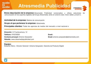 Atresmedia Publicidad
Atresmedia Publicidad comercializa y ofrece soluciones de
comunicación en los soportes digitales del Grupo Atresmedia, tanto en entorno web, móvil, tablet y smart tv.
Medios de comunicación
Atresmedia
Todas las agencias de medios del mercado a nivel nacional e
internacional.
C/ Fuerteventura, 12
916230500
Antonio Sangrador antonio.sangrador@atresmedia.com
www.atresmediapublicidad.com
Eduardo Olano - Director General / Antonio Sangrador -Gerente de Producto Digital
 