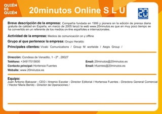 20minutos Online S L U
Compañía fundada en 1999 y pionera en la edición de prensa diaria
gratuita de calidad en España, en marzo de 2005 lanzó la web www.20minutos.es que en muy poco tiempo se
ha convertido en un referente de los medios on-line españoles e internacionales.
Medios de comunicación on y offline
Grupo Heraldo
Vivaki Comunications / Group M worlwide / Aegis Group /
Inteligencia YMedia / Grupo Havas
Condesa de Venadito, 1 - 2ª , 28027
+34917015600 20minutos@20minutos.es
Hortensia Fuentes hfuentes@20minutos.es
www.20minutos.es
Juan Antonio Balcazar - CEO / Arsenio Escolar - Director Editorial / Hortensia Fuentes - Directora General Comercial
/ Hector Maria Benito - Director de Operaciones /
 