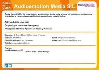 Audioemotion Media S.L.
Audioemotion Media es la primera red publicitaria íntegramente
orientada a la comercialización publicitaria especializada en radio online.
Agencias de Medios y Publicidad
C/ Orient 78-84, Edificio Inbisa 1ª planta
935 441 881 info@audioemotion.es
Elisa Escobedo e.escobedo@audioemotion.es
www.audioemotion.es
Elisa Escobedo – CEO /
Carolina Badía – Sales Manager
 