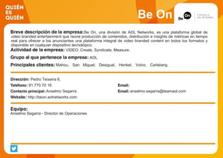 Be On
Be On, una división de AOL Networks, es una plataforma global de
video branded entertainment que reúne producción de contenidos, distribución e insights de métricas en tiempo
real para ofrecer a los anunciantes una plataforma integral de video branded content en todos los formatos y
disponible en cualquier dispositivo tecnológico.
VIDEO; Create, Syndicate, Measure.
AOL
Mahou, San Miguel, Desigual, Henkel, Volvo, Carlsberg,
McDonalds, Diageo, Honda, Heineken
Pedro Teixeira 8,
91 770 70 16
Anselmo Segarra anselmo.segarra@teamaol.com
http://beon.aolnetworks.com
Anselmo Segarra - Director de Operaciones
 