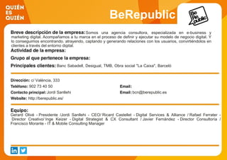 BeRepublic
Somos una agencia consultora, especializada en e-business y
marketing digital. Acompañamos a tu marca en el proceso de definir y ejecutar su modelo de negocio digital. Y
lo conseguimos encontrando, atrayendo, captando y generando relaciones con los usuarios, convirtiéndolos en
clientes a través del entorno digital.
Banc Sabadell, Desigual, TMB, Obra social "La Caixa", Barceló
Hoteles, Ajuntament de Barcelona, Munich S, La Roche-Posay.
c/ València, 333
902 73 40 50
Jordi Sanllehi bcn@berepublic.es
http://berepublic.es/
Gerard Olivé - Presidente /Jordi Sanllehi - CEO/ Ricard Castellet - Digital Services & Alliance / Rafael Ferrater -
Director Creativo/ Inge Keizer - Digital Strategist & CX Consultant / Javier Fernández - Director Consultoría /
Francisco Morante - IT & Mobile Consulting Manager
 