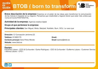 BTOB ( born to transform
brands )Creemos en el poder de las ideas para transformar la comunicación
de las marcas e impactar en su negocio. Pensamos que creatividad y negocio tienen que estar más unidos que
nunca en la era POSTDIGITAL.
Agencia creativa digital
San Miguel, Mixta, Babybel, Nutribén, Burn, OCU, La vaca que
Ríe, Sensodyne, Binaca, Garnier & Maybelline
C/ Concepción Jerónima 22
913993179
Sara Pérez Morato sperez@btob.es
www.btob.es
Fernando Lázaro - CCO & Co-founder / Gorka Rodríguez - CEO & Co-founder / Guillermo Lázaro - Customer Service
/ Alfonso Lázaro - CFO /
 